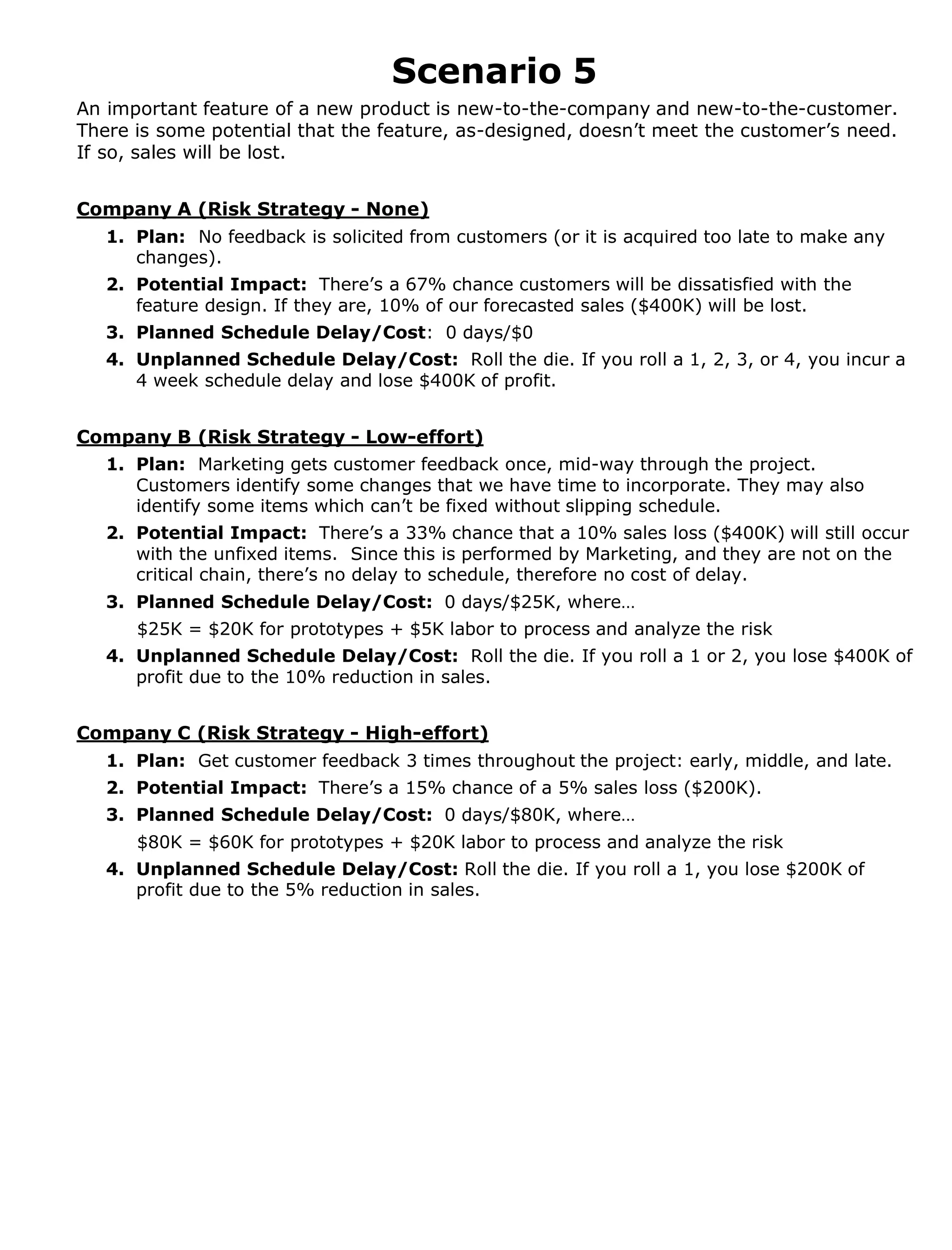 Scenario 5
An important feature of a new product is new-to-the-company and new-to-the-customer.
There is some potential that the feature, as-designed, doesn’t meet the customer’s need.
If so, sales will be lost.
Company A (Risk Strategy - None)
1. Plan: No feedback is solicited from customers (or it is acquired too late to make any
changes).
2. Potential Impact: There’s a 67% chance customers will be dissatisfied with the
feature design. If they are, 10% of our forecasted sales ($400K) will be lost.
3. Planned Schedule Delay/Cost: 0 days/$0
4. Unplanned Schedule Delay/Cost: Roll the die. If you roll a 1, 2, 3, or 4, you incur a
4 week schedule delay and lose $400K of profit.
Company B (Risk Strategy - Low-effort)
1. Plan: Marketing gets customer feedback once, mid-way through the project.
Customers identify some changes that we have time to incorporate. They may also
identify some items which can’t be fixed without slipping schedule.
2. Potential Impact: There’s a 33% chance that a 10% sales loss ($400K) will still occur
with the unfixed items. Since this is performed by Marketing, and they are not on the
critical chain, there’s no delay to schedule, therefore no cost of delay.
3. Planned Schedule Delay/Cost: 0 days/$25K, where…
$25K = $20K for prototypes + $5K labor to process and analyze the risk
4. Unplanned Schedule Delay/Cost: Roll the die. If you roll a 1 or 2, you lose $400K of
profit due to the 10% reduction in sales.
Company C (Risk Strategy - High-effort)
1. Plan: Get customer feedback 3 times throughout the project: early, middle, and late.
2. Potential Impact: There’s a 15% chance of a 5% sales loss ($200K).
3. Planned Schedule Delay/Cost: 0 days/$80K, where…
$80K = $60K for prototypes + $20K labor to process and analyze the risk
4. Unplanned Schedule Delay/Cost: Roll the die. If you roll a 1, you lose $200K of
profit due to the 5% reduction in sales.

 