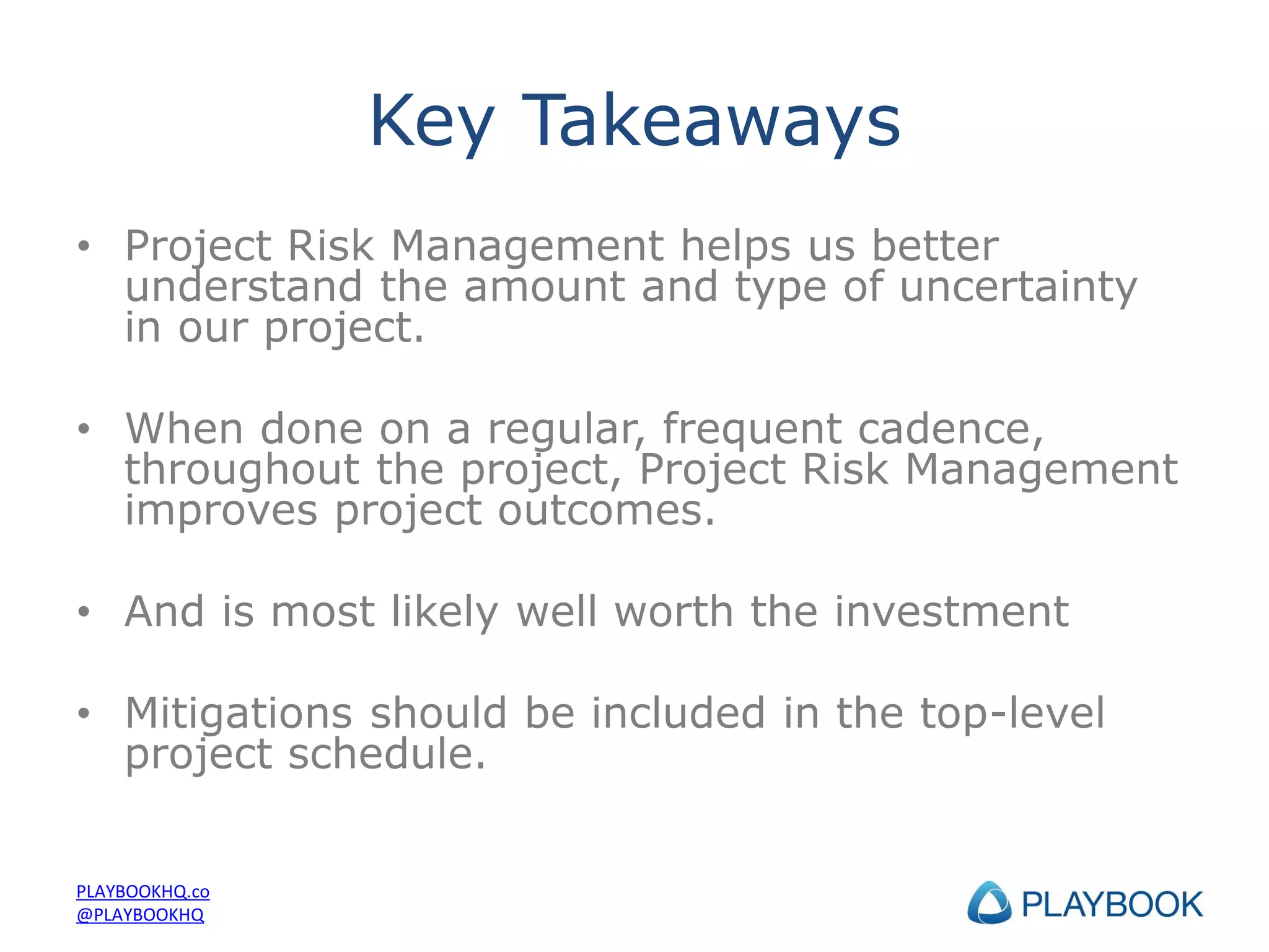 Key Takeaways
• Project Risk Management helps us better
understand the amount and type of uncertainty
in our project.
• When done on a regular, frequent cadence,
throughout the project, Project Risk Management
improves project outcomes.
• And is most likely well worth the investment
• Mitigations should be included in the top-level
project schedule.

PLAYBOOKHQ.co
@PLAYBOOKHQ

 