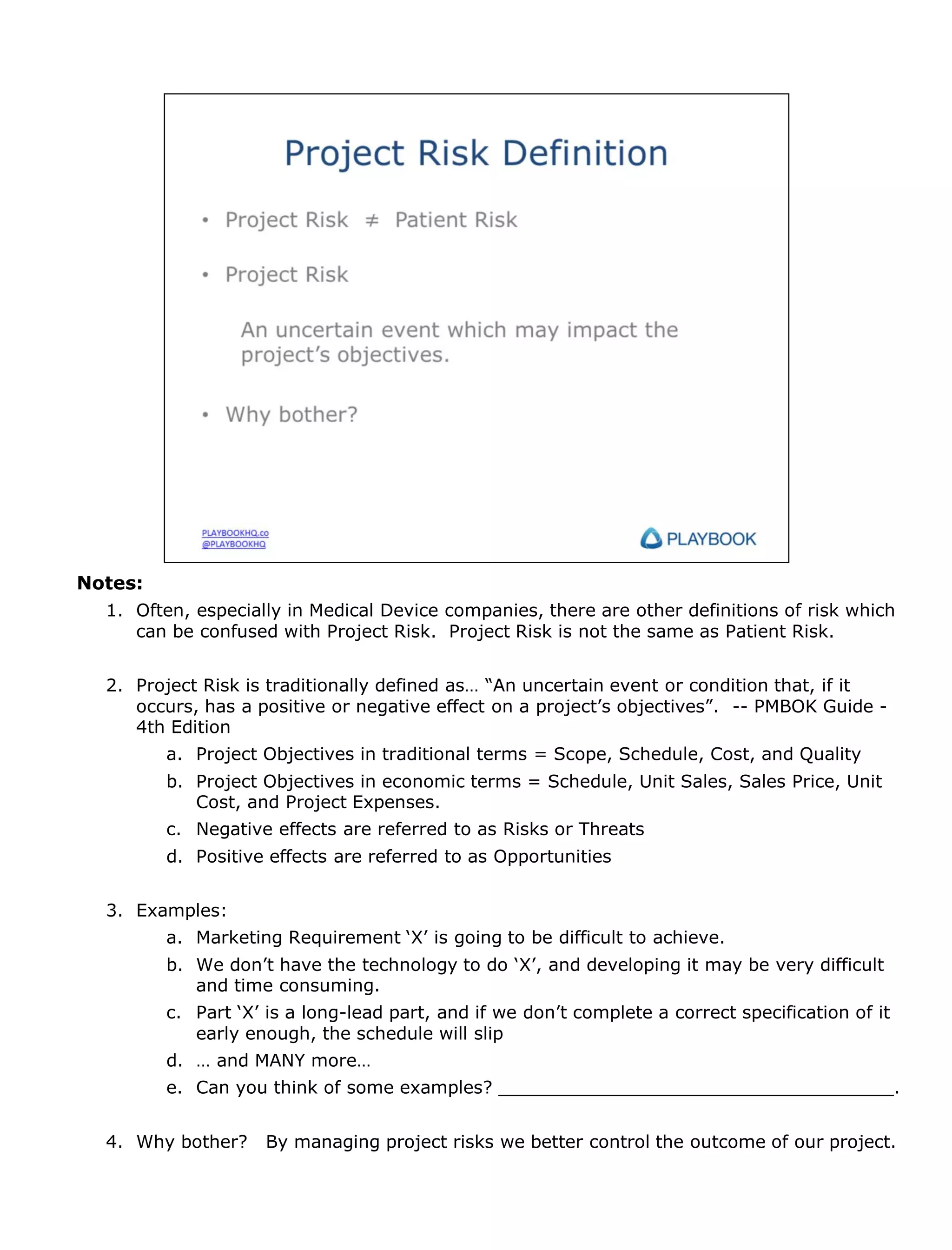 Notes:
1. Often, especially in Medical Device companies, there are other definitions of risk which
can be confused with Project Risk. Project Risk is not the same as Patient Risk.
2. Project Risk is traditionally defined as… “An uncertain event or condition that, if it
occurs, has a positive or negative effect on a project’s objectives”. -- PMBOK Guide 4th Edition
a. Project Objectives in traditional terms = Scope, Schedule, Cost, and Quality
b. Project Objectives in economic terms = Schedule, Unit Sales, Sales Price, Unit
Cost, and Project Expenses.
c. Negative effects are referred to as Risks or Threats
d. Positive effects are referred to as Opportunities
3. Examples:
a. Marketing Requirement ‘X’ is going to be difficult to achieve.
b. We don’t have the technology to do ‘X’, and developing it may be very difficult
and time consuming.
c. Part ‘X’ is a long-lead part, and if we don’t complete a correct specification of it
early enough, the schedule will slip
d. … and MANY more…
e. Can you think of some examples? ____________________________________.

4. Why bother?

By managing project risks we better control the outcome of our project.

 