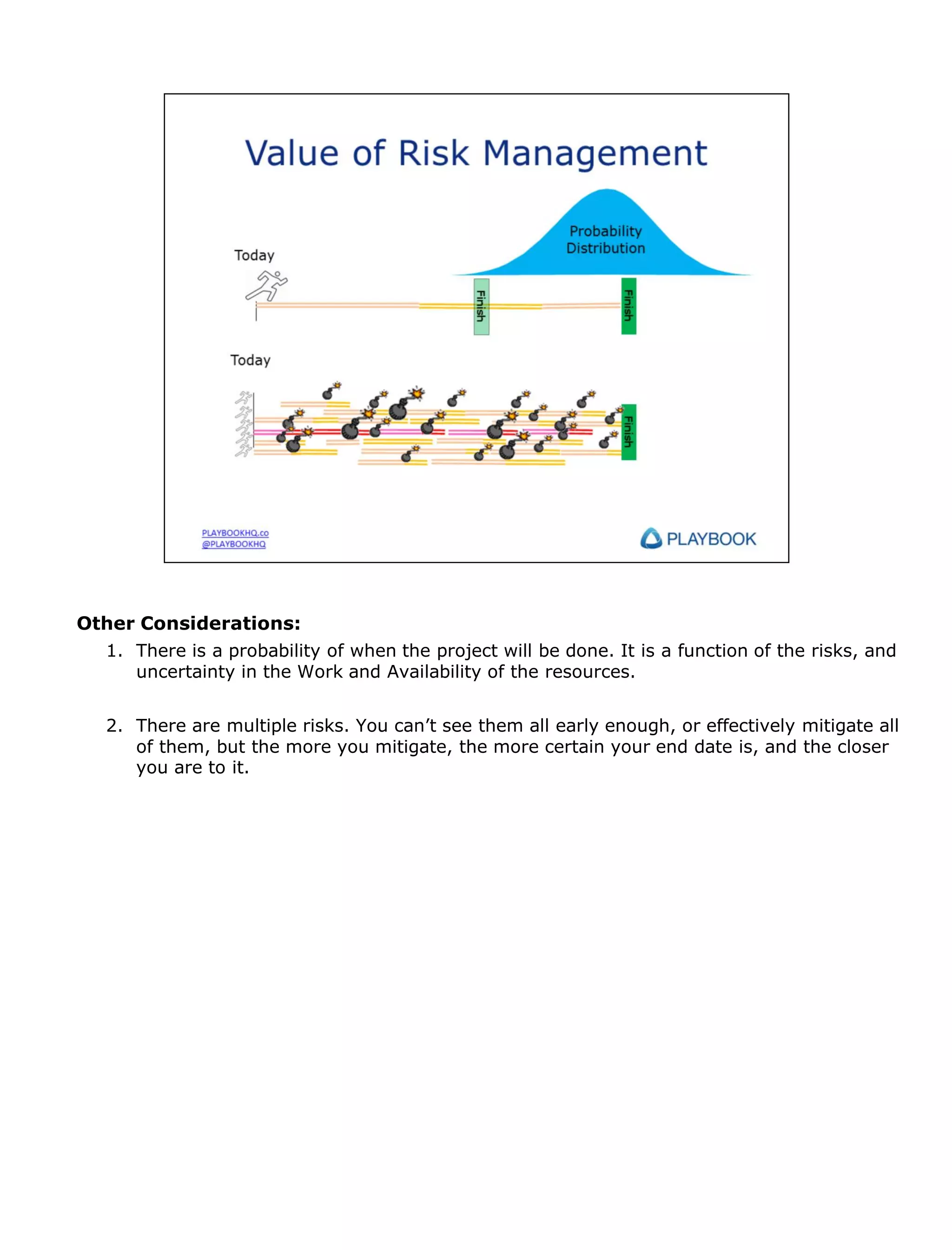 Other Considerations:
1. There is a probability of when the project will be done. It is a function of the risks, and
uncertainty in the Work and Availability of the resources.
2. There are multiple risks. You can’t see them all early enough, or effectively mitigate all
of them, but the more you mitigate, the more certain your end date is, and the closer
you are to it.

 