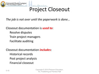 Project Closeout
The job is not over until the paperwork is done…
Closeout documentation is used to:
Resolve disputes
Train project managers
Facilitate auditing
Closeout documentation includes:
Historical records
Post project analysis
Financial closeout
5-19

Copyright © 2010 Pearson Education,
Inc. Publishing as Prentice Hall

 