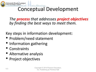 Conceptual Development
The process that addresses project objectives
by finding the best ways to meet them.
Key steps in information development:
• Problem/need statement
• Information gathering
• Constraints
• Alternative analysis
• Project objectives
5-3

Copyright © 2010 Pearson Education,
Inc. Publishing as Prentice Hall

 