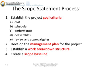 The Scope Statement Process
1. Establish the project goal criteria
a)
b)
c)
d)
e)

cost
schedule
performance
deliverables
review and approval gates

2. Develop the management plan for the project
3. Establish a work breakdown structure
4. Create a scope baseline
5-6

Copyright © 2010 Pearson Education,
Inc. Publishing as Prentice Hall

 