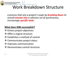 Work Breakdown Structure
a process that sets a project’s scope by breaking down its
overall mission into a cohesive set of synchronous,
increasingly specific tasks.
What does WBS accomplish?
 Echoes project objectives
 Offers a logical structure
 Establishes a method of control
 Communicates project status
 Improves communication
 Demonstrates control structure
5-7

Copyright © 2010 Pearson Education,
Inc. Publishing as Prentice Hall

 