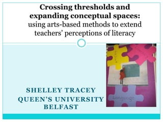 Crossing thresholds and expanding conceptual spaces: using arts-based methods to extend teachers’ perceptions of literacy Shelley Tracey Queen’s University Belfast  