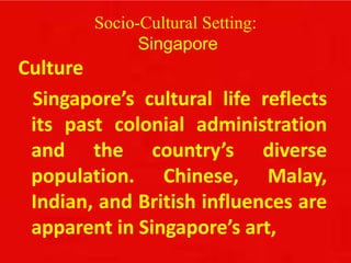 Socio-Cultural Setting:
Singapore
Culture
Singapore’s cultural life reflects
its past colonial administration
and the country’s diverse
population. Chinese, Malay,
Indian, and British influences are
apparent in Singapore’s art,
 