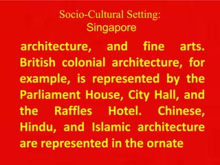 Socio-Cultural Setting:
Singapore
architecture, and fine arts.
British colonial architecture, for
example, is represented by the
Parliament House, City Hall, and
the Raffles Hotel. Chinese,
Hindu, and Islamic architecture
are represented in the ornate
 