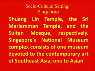 Socio-Cultural Setting:
Singapore
Shuang Lin Temple, the Sri
Mariamman Temple, and the
Sultan Mosque, respectively.
Singapore’s National Museum
complex consists of one museum
devoted to the contemporary art
of Southeast Asia, one to Asian
 