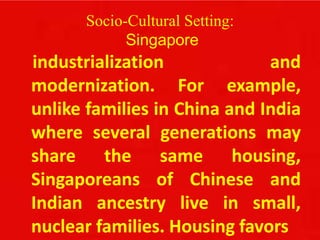 Socio-Cultural Setting:
Singapore
industrialization and
modernization. For example,
unlike families in China and India
where several generations may
share the same housing,
Singaporeans of Chinese and
Indian ancestry live in small,
nuclear families. Housing favors
 