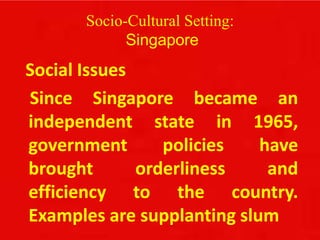 Socio-Cultural Setting:
Singapore
Social Issues
Since Singapore became an
independent state in 1965,
government policies have
brought orderliness and
efficiency to the country.
Examples are supplanting slum
 