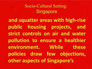 Socio-Cultural Setting:
Singapore
and squatter areas with high-rise
public housing projects, and
strict controls on air and water
pollution to ensure a healthier
environment. While these
policies draw few objections,
other aspects of Singapore’s
 
