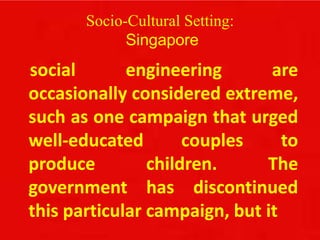 Socio-Cultural Setting:
Singapore
social engineering are
occasionally considered extreme,
such as one campaign that urged
well-educated couples to
produce children. The
government has discontinued
this particular campaign, but it
 