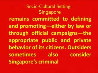 Socio-Cultural Setting:
Singapore
remains committed to defining
and promoting—either by law or
through official campaigns—the
appropriate public and private
behavior of its citizens. Outsiders
sometimes also consider
Singapore’s criminal
 
