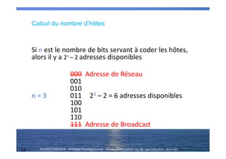 12 PRONETIS©2014 - Philippe Prestigiacomo - Droits d'utilisation ou de reproduction réservés
Calcul du nombre d’hôtes
Si n est le nombre de bits servant à coder les hôtes,
alors il y a 2n – 2 adresses disponibles
000 Adresse de Réseau
001
010
n = 3 011 23 – 2 = 6 adresses disponibles
100
101
110
111 Adresse de Broadcast
 