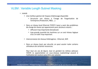 13 PRONETIS©2014 - Philippe Prestigiacomo - Droits d'utilisation ou de reproduction réservés
VLSM : Variable Length Subnet Masking
• Intérêt
• Une meilleur gestion de l’espace d’adressage disponible
• Structurer son réseau à l’image de l’organisation de
l’entreprise (Production, R&D, …)
• Dans un réseau local Ethernet TCP/IP il peut y avoir des problèmes
de charge de réseau qui apparaissent pour plusieurs raisons :
• diffusion trop importante (broadcast)
• trop grande quantité de machines sur un seul réseau logique
d'ou un trafic trop important.
• Interconnexion de réseaux hétérogènes : Ethernet, Wifi
• Dans un réseau local, par sécurité, on peut vouloir isoler certains
utilisateurs de certaines ressources.
Pour tout ces cas de figure, tout en gardant les mêmes adresses
TCP/IP, la segmentation en sous-réseaux (subnetting) associé à
l'utilisation de routeurs peut être une solution.
 