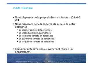 16 PRONETIS©2014 - Philippe Prestigiacomo - Droits d'utilisation ou de reproduction réservés
VLSM : Exemple
• Nous disposons de la plage d’adresse suivante : 10.8.0.0
/24
• Nous disposons de 5 départements au sein de notre
entreprise
• Le premier compte 60 personnes
• Le second compte 58 personnes
• Le troisième compte 24 personnes
• Le quatrième compte 61 personnes
• Le cinquième compte 28 personnes
• Comment obtenir 5 réseaux contenant chacun un
département.
 