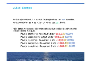 17 PRONETIS©2014 - Philippe Prestigiacomo - Droits d'utilisation ou de reproduction réservés
Nous disposons de 28 – 2 adresses disponibles soit 254 adresses.
Nous avons 60 + 58 + 61 + 28 + 24 hôtes soit 231 hôtes
Pour obtenir des réseaux dimensionné pour chaque département il
faut adapté le masque:
Pour le premier : il nous faut 6 bits = 10.8.0.00 000000
Pour le second : il nous faut 6 bits = 10.8.0.01 000000
Pour le troisième : il nous faut 6 bits = 10.8.0.10 000000
Pour le quatrième : il nous faut 5 bits = 10.8.0.110 00000
Pour le cinquième : il nous faut 5 bits = 10.8.0.111 00000
VLSM : Exemple
 