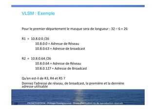 18 PRONETIS©2014 - Philippe Prestigiacomo - Droits d'utilisation ou de reproduction réservés
Pour le premier département le masque sera de longueur : 32 – 6 = 26
R1 = 10.8.0.0 /26
10.8.0.0 = Adresse de Réseau
10.8.0.63 = Adresse de broadcast
R2 = 10.8.0.64 /26
10.8.0.64 = Adresse de Réseau
10.8.0.127 = Adresse de Broadcast
Qu’en est-il de R3, R4 et R5 ?
Donnez l’adresse de réseau, de broadcast, la première et la dernière
adresse utilisable
VLSM : Exemple
 