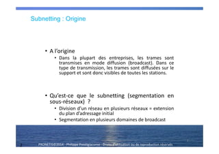 2 PRONETIS©2014 - Philippe Prestigiacomo - Droits d'utilisation ou de reproduction réservés
Subnetting : Origine
• A l’origine
• Dans la plupart des entreprises, les trames sont
transmises en mode diffusion (broadcast). Dans ce
type de transmission, les trames sont diffusées sur le
support et sont donc visibles de toutes les stations.
• Qu’est-ce que le subnetting (segmentation en
sous-réseaux) ?
• Division d’un réseau en plusieurs réseaux = extension
du plan d’adressage initial
• Segmentation en plusieurs domaines de broadcast
2
 
