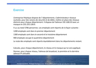 21 PRONETIS©2014 - Philippe Prestigiacomo - Droits d'utilisation ou de reproduction réservés
Exercice
L’entreprise Polytique dispose de 7 départements. L’administrateur réseaux
souhaite, pour des raisons de sécurité et de débit, mettre en place des réseaux
distincts pour chaque département. Il dispose de l’adresse 192.168.0.0 avec un
masque en 255.255.128.0.
Il y a au total 5786 personnes. Les employés sont répartis de la façon suivante :
1200 employés sont dans le premier département
1300 employés sont dans le second et le troisième département
900 employés occupe le quatrième département
Le reste des employés sont répartis équitablement dans les départements restant.
Calculez, pour chaque département, le réseau et le masque qui lui sera appliqué.
Donnez, pour chaque réseau, l’adresse de broadcast, la première et la dernière
adresse IP utilisable.
 