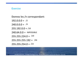 22 PRONETIS©2014 - Philippe Prestigiacomo - Droits d'utilisation ou de reproduction réservés
Donnez les /n correspondant:
192.0.0.0 =
240.0.0.0 =
255.192.0.0 =
240.64.0.0 =
255.255.224.0 =
255.255.255.192 =
255.255.254.0 =
/2
/4
/10
IMPOSSIBLE
/19
/26
/23
Exercice
 
