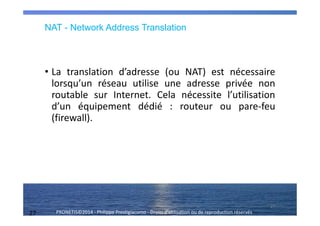 27 PRONETIS©2014 - Philippe Prestigiacomo - Droits d'utilisation ou de reproduction réservés
NAT - Network Address Translation
• La translation d’adresse (ou NAT) est nécessaire
lorsqu’un réseau utilise une adresse privée non
routable sur Internet. Cela nécessite l’utilisation
d’un équipement dédié : routeur ou pare-feu
(firewall).
27
 