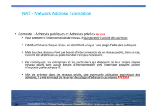 28 PRONETIS©2014 - Philippe Prestigiacomo - Droits d'utilisation ou de reproduction réservés
• Contexte – Adresses publiques et Adresses privées RFC 1918
• Pour permettre l’interconnexion de réseau, il faut garantir l’unicité des adresses
• L’IANA attribue à chaque réseau un identifiant unique : une plage d’adresses publiques
• Mais tous les réseaux n’ont pas besoin d’interconnexion via un réseau public, dans ce cas,
l’unicité des d’adresses au plan mondial n’est pas nécessaire.
• Par conséquent, les entreprises et les particuliers qui disposent de leur propre réseau
(réseau privé) sans aucun besoin d’interconnexion vers l’extérieur peuvent utiliser
n’importe quelle adresse IP.
• Afin de prévenir dans les réseaux privés, une éventuelle utilisation anarchique des
adresses, il a été envisagé de réserver des plages d’adresse à ces réseau RFC1918
28
NAT - Network Address Translation
 