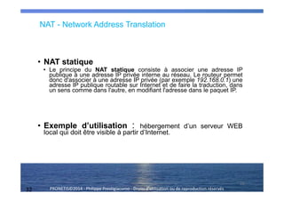 32 PRONETIS©2014 - Philippe Prestigiacomo - Droits d'utilisation ou de reproduction réservés
• NAT statique
• Le principe du NAT statique consiste à associer une adresse IP
publique à une adresse IP privée interne au réseau. Le routeur permet
donc d'associer à une adresse IP privée (par exemple 192.168.0.1) une
adresse IP publique routable sur Internet et de faire la traduction, dans
un sens comme dans l'autre, en modifiant l'adresse dans le paquet IP.
• Exemple d’utilisation : hébergement d’un serveur WEB
local qui doit être visible à partir d’Internet.
32
NAT - Network Address Translation
 
