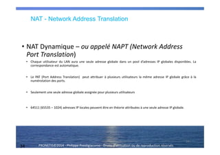 34 PRONETIS©2014 - Philippe Prestigiacomo - Droits d'utilisation ou de reproduction réservés
• NAT Dynamique – ou appelé NAPT (Network Address
Port Translation)
• Chaque utilisateur du LAN aura une seule adresse globale dans un pool d’adresses IP globales disponibles. La
correspondance est automatique.
• Le PAT (Port Address Translation) peut attribuer à plusieurs utilisateurs la même adresse IP globale grâce à la
numérotation des ports.
• Seulement une seule adresse globale assignée pour plusieurs utilisateurs
• 64511 (65535 – 1024) adresses IP locales peuvent être en théorie attribuées à une seule adresse IP globale.
34
NAT - Network Address Translation
 