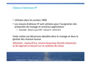 5 PRONETIS©2014 - Philippe Prestigiacomo - Droits d'utilisation ou de reproduction réservés
Classe d’adresses IP
• Utilisées dans les années 1990
• Les classes d'adresse IP sont utilisées pour l'assignation des
protocoles de routage et certaines applications
• Exemple : Mises à jour RIP : Classe D : 224.0.0.9
Cette notion est désormais obsolète dans le routage et dans la
gestion des réseaux locaux.
Attention : Aujourd’hui, encore beaucoup d’outils industriels
et de logiciels se basent sur ce système de classe
 