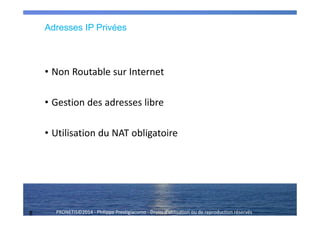 8 PRONETIS©2014 - Philippe Prestigiacomo - Droits d'utilisation ou de reproduction réservés
Adresses IP Privées
• Non Routable sur Internet
• Gestion des adresses libre
• Utilisation du NAT obligatoire
 