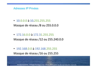 9 PRONETIS©2014 - Philippe Prestigiacomo - Droits d'utilisation ou de reproduction réservés
Adresses IP Privées
• 10.0.0.0 à 10.255.255.255
Masque de réseau /8 ou 255.0.0.0
• 172.16.0.0 à 172.31.255.255
Masque de réseau /12 ou 255.240.0.0
• 192.168.0.0 à 192.168.255.255
Masque de réseau /16 ou 255.255
 