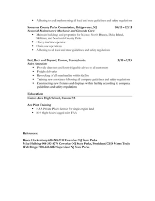  Adhering to and implementing all local and state guidelines and safety regulations
Somerset County Parks Commission, Bridgewater, NJ 10/13 – 12/13
Seasonal Maintenance Mechanic and Grounds Crew
 Maintain buildings and properties for Natirar, North Brance, Duke Island,
Skillman, and Sourlands County Parks
 Heavy machine operator
 Chain saw operations
 Adhering to all local and state guidelines and safety regulations
Bed, Bath and Beyond, Easton, Pennsylvania 3/10 – 1/13
Sales Associate
 Provide direction and knowledgeable advice to all customers
 Freight deliveries
 Restocking of all merchandise within facility
 Training new associates following all company guidelines and safety regulations
 Constructing new fixtures and displays within facility according to company
guidelines and safety regulations
Education
Easton Area High School, Easton PA
Ace Pilot Training
 FAA Private Pilot’s license for single engine land
 80+ flight hours logged with FAA
References:
Bruce Hockenbury-610-248-7132 Coworker NJ State Parks
Mike Helbing-908-343-8374 Coworker NJ State Parks, President/CEO Metro Trails
Walt Rittger-908-442-6012 Supervisor NJ State Parks
 