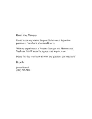 Dear Hiring Manager,
Please accept my resume for your Maintenance Supervisor
position at Camelback Mountain Resorts.
With my experience as a Property Manager and Maintenance
Mechanic I feel I would be a great asset to your team.
Please feel free to contact me with any questions you may have.
Regards,
James Russell
(610) 212-7120
 