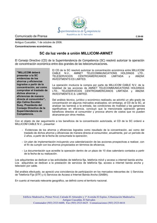 Comunicado de Prensa                                                                                             C.50-08

Antiguo Cuscatlán, 1 de octubre de 2008.
Concentraciones económicas.

                     SC da luz verde a unión MILLICOM-AMNET
El Consejo Directivo (CD) de la Superintendencia de Competencia (SC) resolvió autorizar la operación
de concentración económica entre dos grandes de las telecomunicaciones.

                                 El CD de la SC resolvió autorizar la concentración económica entre MILLICOM
 “MILLICOM deberá                CABLE N.V., AMNET TELECOMMUNICATIONS HOLDINGS LTD.,
 presentar a la SC               TELESERVICIOS        CENTROAMERICANOS              LIMITADA     y    AMZAK
 evidencias de los               INVESTMENTS ES LIMITED.
 ahorros y eficiencias
 logrados a partir de la         La operación involucra la compra por parte de MILLICOM CABLE N.V. de la
 concentración, así como         totalidad de las acciones de AMNET TELECOMMUNICATIONS HOLDINGS
 comprobar el traslado de        LTD., TELESERVICIOS CENTROAMERICANOS LIMITADA y AMZAK
 dichos ahorros y                INVESTMENTS E.S. LIMITED.
 eficiencias de manera
 directa al consumidor”,         Del análisis técnico, jurídico y económico realizado, se advirtió un alto grado de
 dijo Celina Escolán             concentración en algunos mercados analizados; sin embargo, el CD de la SC, al
 Suay, Presidenta del            analizar las barreras a la entrada, las condiciones de rivalidad y las ganancias
 Consejo Directivo de la         significativas en eficiencia, concluyó que la mencionada operación genera
 Superintendencia de             beneficios directos al consumidor y provoca ahorro de costos que no pueden
 Competencia.                    alcanzarse por otros medios.

Con el objeto de dar seguimiento a los beneficios de la concentración autorizada, el CD de la SC ordenó a
MILLICOM CABLE N.V., presentar:

      - Evidencias de los ahorros y eficiencias logrados como resultado de la concentración, así como del
        traslado de dichos ahorros y eficiencias de manera directa al consumidor, anualmente, por un período de
        2 años, a partir de la fecha de consumada la operación;

      - Un plan de implementación incluyendo una calendarización de las acciones prospectivas a realizar, con
        el fin de cumplir con los ahorros proyectados en términos de eficiencia;

      - La documentación que acredite la operación dentro de un plazo de 10 días calendario contados a partir
        de la fecha de su realización.

Los adquirientes se dedican a las actividades de telefonía fija, telefonía móvil y acceso a internet banda ancha.
Los adquiridos se dedican a la prestación de servicios de telefonía fija, acceso a internet banda ancha y
televisión por cable.

Del análisis efectuado, se apreció una coincidencia de participación en los mercados relevantes de: i) Servicios
de Telefonía Fija (STF) y ii) Servicios de Acceso a Internet Banda Ancha (SAIBA).

En cuanto al mercado relevante geográfico, se definió como el territorio nacional.




       Edificio Madreselva, Primer Nivel, Calzada El Almendro y 1ª Avenida El Espino, Urbanización Madreselva.
                                            Antiguo Cuscatlán, El Salvador.
                 Conmutador (503) 2523-6600, Fax (503) 2523-6625 Comunicaciones (503) 2523-6616
 