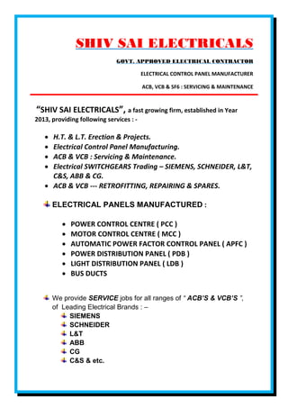 SHIV SAI ELECTRICALS
GOVT. APPROVED ELECTRICAL CONTRACTOR
ELECTRICAL CONTROL PANEL MANUFACTURER
ACB, VCB & SF6 : SERVICING & MAINTENANCE
“SHIV SAI ELECTRICALS”, a fast growing firm, established in Year
2013, providing following services : -
 H.T. & L.T. Erection & Projects.
 Electrical Control Panel Manufacturing.
 ACB & VCB : Servicing & Maintenance.
 Electrical SWITCHGEARS Trading – SIEMENS, SCHNEIDER, L&T,
C&S, ABB & CG.
 ACB & VCB --- RETROFITTING, REPAIRING & SPARES.
ELECTRICAL PANELS MANUFACTURED :
 POWER CONTROL CENTRE ( PCC )
 MOTOR CONTROL CENTRE ( MCC )
 AUTOMATIC POWER FACTOR CONTROL PANEL ( APFC )
 POWER DISTRIBUTION PANEL ( PDB )
 LIGHT DISTRIBUTION PANEL ( LDB )
 BUS DUCTS
We provide SERVICE jobs for all ranges of “ ACB’S & VCB’S ”,
of Leading Electrical Brands : –
SIEMENS
SCHNEIDER
L&T
ABB
CG
C&S & etc.
 