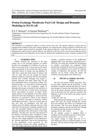 S.V.T.Abirami Int. Journal of Engineering Research and Applications www.ijera.com
ISSN : 2248-9622, Vol. 5, Issue 1( Part 1), January 2015, pp.14-16
www.ijera.com 14|P a g e
Proton Exchange Membrane Fuel Cell Design and Dynamic
Modeling in MATLAB
S.V.T.Abirami*, G.Samuel Muthuraj**
*(Department of Electrical and Electronics Engineering, Dr. Sivanthi Aditanar College of Engineering,
Tiruchendur.)
**(Department of Electrical and Electronics Engineering, Dr. Sivanthi Aditanar College of Engineering,
Tiruchendur.)
ABSTRACT
The alternatives to combustion engines in future will be fuel cells. The dynamic behavior of fuel cells for
changing load conditions show poor voltage regulation. For improving the voltage regulation of PEM fuel cell,
efficient control system should be designed. If the dynamic behavior of the fuel cell is known, the cost in
designing the control system is greatly reduced .The behavior of the fuel cell for various load conditions and for
changing pressure and temperature can be found by dynamically modeling the proton exchange membrane fuel
cell.
I. INTRODUCTION
Global warming has increased in the past
century due to the increased emission of carbon
dioxide in to atmosphere [1]. Millions of years are
taken by the fossil fuels to form and are the major
causes of pollution in the world. Since they are non
renewable sources of energy, they get depleted. In
order have a pure and clean source of energy, fuel
cells are used. They are the remedy for various
pollution problems concerned with the environment
[2].Fuel cells combine hydrogen and oxygen to
produce electricity and water. Hence they are the
most sustainable sources of electricity in future. The
chemical energy is is converted to electrical energy
directly by the fuel cell. Continuous supply of
hydrogen and oxygen is required for the operation of
fuel cell. The fuel cell is a static power conversion
device and produce dc power as output. Water
vapour which is a non pollutant is the only exhaust
of the fuel cell if pure hydrogen is used as fuel.The
efficiency of conversion is better as the chemical
energy is directly converted to electricity without
intermediate conversion. There are various types of
fuel cell. They are phosphoric acid fuel cell,
Alkaline fuel cell, Molten carbonate fuel cell, Solid
oxide fuel cell and proton exchange membrane fuel
cell. The automobile industries mainly use proton
exchange membrane fuel cell because of their high
efficiency. And they have very low noise because of
the absence of stationery parts. Compared to other
types of fuel cells, the operating temperature is also
very low. The voltage regulation is very important in
the vehicular application. Due to the characteristics
of the polarization curve governed by the
electrochemical reaction, the voltage regulation is
poor. The simple equivalent electrical circuit which
includes a capacitor because of the double-layer
charging effect were previously reported[3].Later a
PEM fuel cell model that included the development
of catalytic overvoltage was proposed [4].By
dynamically modeling the fuel cell, the response for
various load conditions can be found. For dynamic
changes in temperature and pressure, the fuel cell
response can be found. Using this model, the
controller can be designed with reduced cost.
II. PHYSICAL MODEL OF FUEL
CELL
The fuel cell consists of three main parts. They
are the anode, cathode and the electrolyte. A solid
membrane of organic material that allows H+
ions to
pass through it is used as the electrolyte. Platinum is
used as the electro chemical catalyst. Based on the
type of electrolyte the fuel cells are classified. The
hydrogen is given to the anode and oxygen is given
to the cathode.
Anode: 2H2→4H+
+4e-
(1)
High pressurized hydrogen gas is given to the
anode and when this passes through the catalyst
layer the hydrogen gets splits in to hydrogen ions
and electrons. The ions pass through the proton
exchange membrane and the electrons flow through
the external path and electricity is produced.
Cathode: O2+4e-
+4H+
→2H2O (2)
On the cathode, oxygen is supplied where it
combines with the electrons and ions to form water
Overall reaction: 2H2+O2→2H2O+4e-
(3)
The output voltage of single fuel cell is 0.7-
0.8V.When fuel cells are combined together it forms
the stack. Thus the desired voltage can be taken from
the stack
RESEARCH ARTICLE OPEN ACCESS
 
