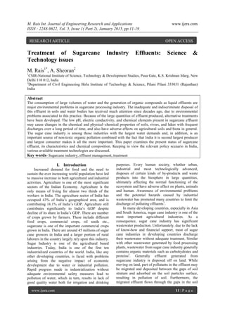 M. Rais Int. Journal of Engineering Research and Applications www.ijera.com
ISSN : 2248-9622, Vol. 5, Issue 1( Part 2), January 2015, pp.11-19
www.ijera.com 11 | P a g e
Treatment of Sugarcane Industry Effluents: Science &
Technology issues
M. Rais1*
, A. Sheoran2
1
CSIR-National Institute of Science, Technology & Development Studies, Pusa Gate, K.S. Krishnan Marg, New
Delhi 110 012, India
2
Department of Civil Engineering Birla Institute of Technology & Science, Pilani Pilani 333031 (Rajasthan)
India
Abstract
The consumption of large volumes of water and the generation of organic compounds as liquid effluents are
major environmental problems in sugarcane processing industry. The inadequate and indiscriminate disposal of
this effluent in soils and water bodies has received much attention since decades ago, due to environmental
problems associated to this practice. Because of the large quantities of effluent produced, alternative treatments
have been developed. The low pH, electric conductivity, and chemical elements present in sugarcane effluent
may cause changes in the chemical and physical–chemical properties of soils, rivers, and lakes with frequent
discharges over a long period of time, and also have adverse effects on agricultural soils and biota in general.
The sugar cane industry is among those industries with the largest water demands and, in addition, is an
important source of non-toxic organic pollution combined with the fact that India it is second largest producer
and largest consumer makes it all the more important. This paper examines the present status of sugarcane
effluent, its characteristics and chemical composition. Keeping in view the relevant policy scenario in India,
various available treatment technologies are discussed.
Key words- Sugarcane industry, effluent management, treatment
I. Introduction
Increased demand for food and the need to
sustain the ever increasing world population have led
to massive increase in both agricultural and industrial
activities. Agriculture is one of the most significant
sectors of the Indian Economy. Agriculture is the
only means of living for almost two thirds of the
workers in India. The agriculture sector of India has
occupied 43% of India’s geographical area, and is
contributing 16.1% of India’s GDP. Agriculture still
contributes significantly to India’s GDP despite
decline of its share in India’s GDP. There are number
of crops grown by farmers. These include different
food crops, commercial crops, oil seeds etc.,
sugarcane is one of the important commercial crops
grown in India. There are around 45 millions of sugar
cane growers in India and a larger portion of rural
laborers in the country largely rely upon this industry.
Sugar Industry is one of the agricultural based
industries. Today, India is one of the first ten
industrialized countries of the world. India, like any
other developing countries, is faced with problems
arising from the negative impact of economic
development due to water or industrial pollution.
Rapid progress made in industrialization without
adequate environmental safety measures lead to
pollution of water, which in turn, results in lack of
good quality water both for irrigation and drinking
purposes. Every human society, whether urban,
industrial and most technologically advanced,
disposes of certain kinds of by-products and waste
products into the biosphere in large quantities,
ultimately affecting the normal functioning of the
ecosystem and have adverse effect on plants, animals
and human. Awareness of environmental problems
and the potential hazards caused by industrial
wastewater has promoted many countries to limit the
discharge of polluting effluents1
.
In many developing countries, especially in Asia
and South America, sugar cane industry is one of the
most important agricultural industries. As a
consequence, sugar cane industry has significant
wastewater production. Unfortunately, due to the lack
of know-how and financial support, most of sugar
cane industries in developing countries discharge
their wastewater without adequate treatment. Similar
with other wastewater generated by food processing
plants, wastewater from sugar cane industry generally
contains organic materials such as carbohydrates and
proteins2
. Generally effluent generated from
sugarcane industry is disposed off on land. While
moving on land, part of pollutants in the effluent may
be migrated and deposited between the gaps of soil
stratum and adsorbed on the soil particles surface,
resulting in pollution of soil. Furthermore, the
migrated effluent flows through the gaps in the soil
RESEARCH ARTICLE OPEN ACCESS
 
