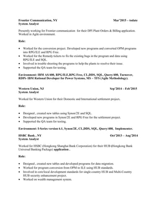 Frontier Communication, NY Mar’2015 – todate
System Analyst
Presently working for Frontier communication for their DPI Plant Orders & Billing application.
Worked in Agile environment.
Role:
• Worked for the conversion project. Developed new programs and converted OPM programs
into RPG/ILE and RPG Free.
• Worked for the Remedy tickets to fix the existing bugs in the program and data using
RPG/ILE and SQL.
• Involved in trouble shooting the programs to help the plants to resolve their issue.
• Supported the QA team for testing.
Environment: IBM AS/400, RPG/ILE,RPG Free, CL,DDS, SQL, Query/400, Turnover,
RDPi- IBM Rational Developer for Power Systems, MS – TFS (Agile Methodology).
Western Union, NJ Sep’2014 – Feb’2015
System Analyst
Worked for Western Union for their Domestic and International settlement project.
Role:
• Designed , created new tables using Synon/2E and SQL.
• Developed new programs in Synon/2E and RPG Free for the settlement project.
• Supported the QA team for testing.
Environment: I-Series version 6.1, Synon/2E, CL,DDS, SQL, Query/400, Implementer.
HSBC Bank , NY Oct’2013 – Aug’2014
System Analyst
Worked for HSBC (Hongkong Shanghai Bank Corporation) for their HUB (Hongkong Bank
Universal Banking Package) application .
Role:
• Designed , created new tables and developed programs for data migration.
• Worked for program conversion from OPM to ILE using HUB standards.
• Involved in core/local development standards for single country HUB and Multi-Country
HUB security enhancement project.
• Worked on wealth management system.
 