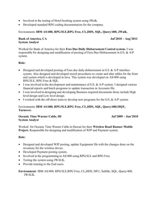 • Involved in the testing of Hotel booking system using JWalk.
• Developed standard RPG coding documentation for the company.
Environment: IBM AS/400, RPG/ILE,RPG Free, CL,DDS, SQL, Query/400, JWalk.
Bank of America, CA Jul’2010 – Aug’2011
System Analyst
Worked for Bank of America for their Fees Due Daily Disbursement Control system. I was
responsible for designing and modification of posting of Fees Due Disbursement in G/L & A/P
system.
Role:
• Designed and developed posting of Fees due daily disbursement in G/L & A/P interface
system. Also designed and developed stored procedures to create and alter tables for the front
end system which is developed in Java. This system was developed on AS/400 using
RPG/ILE, RPG Free & SQL.
• I was involved in the development and maintenance of G/L & A/P system. I designed various
financial reports and batch programs to update transaction in Accounts file.
• I was involved in designing and developing Business required documents those include High
level design and Low level design.
• I worked with the off-shore team to develop new programs for the G/L & A/P system.
Environment: IBM AS/400, RPG/ILE,RPG Free, CL,DDS, SQL, Query/400,MQT,
Turnover.
Oceanic Time Warner Cable, HI Jul’2009 – Jun’2010
System Analyst
Worked for Oceanic Time Warner Cable in Hawaii for their Wireless Road Runner Mobile
Project. Responsible for designing and modification of WIP and Payment system.
Role:
• Designed and developed WIP posting, update Equipment file with the changes done on the
inventory for the wireless device.
• Developed Payment posting system.
• Involved in the programming in AS/400 using RPG/ILE and RPG Free.
• Testing the system using JWALK.
• Provide training to the End users.
Environment: IBM AS/400, RPG/ILE,RPG Free, CL,DDS, DFU, Subfile, SQL, Query/400,
JWALK.
 