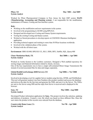 Pfizer, NJ May '2001 – Jun’2009
System Analyst
Worked for Pfizer Pharmaceutical Company in New Jersey for their ERP system MAPS
(Manufacturing, Accounting and Planning system). I am responsible for the modification,
maintenance of Finance, Costing and Sun Interface system.
Role:
• Working on the modification and new requirements in the system.
• Involved in the programming in AS/400 using RPG/ILE.
• Designed and developed new Costing and Finance System requirements.
• Testing the existing Costing and finance system.
• Worked on Stored procedures to develop reports in COGNOS 8 Business Intelligence
application.
• Providing technical support and training to more than 50 Pfizer locations worldwide.
• Involved in the validation phase of the system.
• Worked with the off-shore team.
Environment: IBM AS/400, RPG/ILE CL, RLU, DDS, DFU, Subfile, SQL, Query/400
Chase Manhattan Bank, TX Dec’2000---- Apr’2001
System Analyst
Worked on Archie System to the Lockbox customers. Designed a Web enabled repository for
storing images and financial information related to checks, invoices.
One of the key requirements was to have a single self-contained Direct Image Transmission file
instead of several associated files for data and images separately.
Global HealthCareExchange (B2B Server), CO Sep’2000---- Nov’2000
System Analyst
Involved in developing a tool for supplier Server module using Servlets, HTML and WebMethod.
This tool will generate random Line Item Numbers (the product number) and access the database
and retrieves the data for the line item and generate the XML and sent it to the Server. The XMLs
are sent to the Server using JMS and the reply from Server is received and is displayed in the
browser.
Sony, NJ May’2000—Aug’2000
System Analyst
Developed Product information application for Sony. This project involves the selection, updating
and deletion of products. Created a view file which was based on three different files. Once the
user enters the product id the records were selected from the database.
Countrywide Home Loan, CA Nov’98 – Apr’2000
System Analyst
 