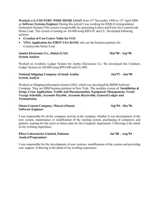 Worked with COUNTRY WIDE HOME LOAN from 15th
November 1998 to 15th
April 2000
as Software Systems Engineer.During this period I was working for CGS (Correspondence
Generation System).This system is responsible for generating Letters and Faxes for Countrywide
Home Loan. This system is running on AS/400 using RPG/IV and CL. Developed following
systems.
• Creation of Cost Centre Table for CGS
• VISA Application for FIRST USA BANK who are the business partners for
Countrywide Home Loan
Jumbo Electronics Co., Dubai (UAE) Mar'98 – Sep’98
System Analyst
Worked on Creditors Ledger System for Jumbo Electronics Co. We developed this Creditors
Ledger System on AS/400 using RPG/400 and CL/400.
National Shipping Company of Saudi Arabia Jan'97 – Jan’98
System Analyst
Worked on Shipping Information System (SIS), which was developed by BIDM Software
Company. They are IBM business partners in New York. The modules consist of Installation &
Setup, Cross Application, Traffic and Documentation, Equipment Management, Vessel
Voyage Schedule, Accounts Payable, Accounts Receivable, General Ledger and
Transmission.
Oman Cement Company, Muscat (Oman) Sep'94 – Dec’96
Software Engineer
I was responsible for all the computer activity in the company whether it was development of the
new system, maintenance or modification of the existing system, purchasing of computers and
printers, training for the users or future plan for the Computer department. Following is the detail
of my working experience:
Pfizer Laboratories Limited, Pakistan Jul '88 – Aug’94
Analyst/Programmer
I was responsible for the development of new systems, modifications of the system and providing
user support. Following is the detail of my working experience:
 