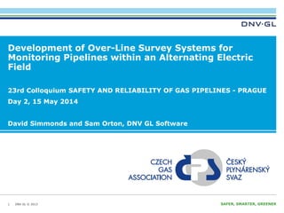 DNV GL © 2013 SAFER, SMARTER, GREENERDNV GL © 2013
Development of Over-Line Survey Systems for
Monitoring Pipelines within an Alternating Electric
Field
1
23rd Colloquium SAFETY AND RELIABILITY OF GAS PIPELINES - PRAGUE
Day 2, 15 May 2014
David Simmonds and Sam Orton, DNV GL Software
 