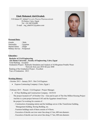 Ehab Mohamed Abd-Elwahab
3 El-Salam ST, behind Novartis Pharma Pharmaceuticals
El-Zaiton, Cairo, Egypt
Tel: +20 1007936480
E-mail: eng_ehab2412@yahoo.com
Personal Data:
Gender : Male
Nationality : Egyptian
Marital Status : Single
Military Service : Postponed
Education :
Bachelor of Civil Engineering
Ain Shams University , Faculty of Engineering, Cairo, Egypt
Total Ranking: Accepted
Graduation Project: Hydraulic Simulation and Analysis of Al-Moqattam Potable Water
. Network from year 2010 till year 2040
Ranking of the Graduation Project : Excellent
Year of Graduation: 2013
Working History:
- October 2013 - January 2015 : Site Civil Engineer.
• Express Contracting Company ( Cairo, Egypt )
- February 2015 – Present : Civil Engineer / Project Manager.
• El Nasr Building and Construction Company - EGYCO
. The project located in 6th
of October City – Giza and its part of The One Million Housing Project
And this is a joint project between UAE and the Egyptian Armed Forces
the project I’m working for consists of :
. Construction of pumping station and the buildings serves it like Transformer building,
Management building, Storing Building, etc.
. Fourteen buildings each of them consists of 4 floors.
. Execution of ductile cast iron water line along 6.3 km, 600 mm diameter .
. Execution of ductile cast iron sewer line along 3.7 km, 600 mm diameter.
 