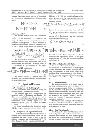 Saâd Zouitene et al. Int. Journal of Engineering Research and Applications www.ijera.com
ISSN : 2248-9622, Vol. 5, Issue 2, ( Part -2) February 2015, pp.11-33
www.ijera.com 15 | P a g e
Equation (2), written using a matrix A of dimensions
(M)×(N-1), allows the calculation of the temperature
matrix:
       
1
. p A T
e
 and
       
11
. .

 calT A p
e
 (3)
3.2. Inverse method
The inverse method allows the distribution
 ,w x y to be determined by comparing the
computed and the measured temperature evolutions
during the cooling process. To reduce the effect of
measurement noise on the parameter to be identified,
we use a spatial regularisation. As explained by
Tikhonov et al. [20], this model involves searching
for the distribution  ,w x y that will minimise the
following function:
   , ( , ) ² ( , ) ²         cal mes
x
w
y x y
T x y T x y gra x yS d 
(4)
During the iterative process, the local wall flux
 j,i1k
w

 at iteration k+1 is determined knowing
the flux  j,ik
w at iteration k and that it minimises
the function S in equation (4):
)j,i()j,i()j,i( k
w
k
w
1k
w  
(5)
                 k
wmes
k
w
k
cal
1tk
w XTTJXJJ)j,i( 

(6)
   










 

1k
w
1k
w
k
calT
J and    11k
w1k
w
1S
2
1
X














The regularisation parameter  is used to
minimise the effect of the measurement noise on the
identified local wall heat flux. The optimal values of
 correspond to the optimum of the matrix
     XJJ t
 conditioning.
            XJJcondminXJJcond toptt

(7)
The iterative process is stopped when two
successive matrices of the calculated temperatures do
not differ significantly.
IV. Results and Discussion
4.1. Model validation
4.1.1. Comparison with the bibliography
The calculations were conducted using the
commercial code Comsol Multiphysics 4.2.
The numerical code was validated using the
numerical results of Desrayaud and Lauriat [13].
These authors studied the mixed convection of air in
a vertical parallel plate channel and obtained the
dimensionless axial velocity (figure 4.a) and
temperature profiles (figure 4.b) for Re = 300 and Gr
= 1.59.105
.
As shown in this figure, the simulations results
of [14] are in good agreement with our present work.
4.1.2. Comparison with experimental results
A model of configuration position B was used to
compare numerical and experimental results. For this
comparison, we used a power of 200 W and the
ambient temperature was approximately 20°C. To
obtain the steady state, the experimental test lasted
for a little more than 7 hours. Figure 6 shows that the
numerical and experimental results for the plate
temperature are very close. The maximum error does
not exceed 5 %.
4.2. Effect of the heat flux distribution
We numerically studied the effect of the heat
flux distribution on the heat transfer over a free plate
(without a channel). We compare the results for the
three configurations A, B and C, which depend on the
positions of the components on the plate (figure 2).
For this numerical study, the ambient temperature is
set to 20°C and the total imposed power is set to 200
W.
4.2.1. Wall temperature
The temperature profiles of the heated plate for
the three configurations are shown in figure 7. We
observe a temperature peak for the two positions A
and C, in contrast with position B, for which the
profiles remain constant over most of the plate. The
temperature reaches its maximum in the areas where
the components are installed. Position C provides a
better heat transfer. A maximum temperature is
reached for position A.
Natural convection cooling is influenced by the
distribution of the discrete heat flow on the plate; it is
more efficient when all of the components are placed
at the bottom of the plate.
4.2.2. Local Nusselt number
For the case of a free vertical flat plate and for
each configuration, the local Nusselt number was
compared with different data from the bibliography
for laminar and turbulent flows with a constant heat
flux and a constant temperature. In the case of a plate
 