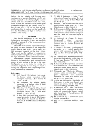 Saâd Zouitene et al. Int. Journal of Engineering Research and Applications www.ijera.com
ISSN : 2248-9622, Vol. 5, Issue 2, ( Part -2) February 2015, pp.11-33
www.ijera.com 17 | P a g e
indicate that the velocity peak becomes more
significant as we approach the channel exit. We note
that the magnitude of the velocity is higher when the
channel width is d = 10 cm than when it is d = 5 cm,
which explains the difference in the heated plate
temperatures between the two channels (figure 14).
For the case of d = 10 cm, we have a better
acceleration of the air particles near the heated wall;
thus, the thermal boundary layer is smaller, which
enables a better cooling
V. Conclusions
The discrete distribution of the heat flux
influences the heat transfer. A better heat transfer is
obtained by placing all of the components at the
bottom of the plate.
The width of the channel significantly changes
the results that were obtained for the temperature
profiles along the plate; for d = 5 cm, we reach a very
high temperature compared with that for d = 10 cm.
These results can be explained by analysing the
vertical velocity; its magnitude is more significant for
the larger channel and enables a better heat transfer.
Configuration C ensures a better cooling at the
bottom of the heated plate, while configuration B
ensures a better cooling at the top of the plate.
Configuration A is not useful for cooling the
electronic components in our study; we reach a
notably high temperature at the component positions,
which can damage the components.
References
[1] M.E. Newell, F.W. Schmidt, Heat transfer
by laminar natural convection within
rectangular enclosures, J. Heat Transfer 92
(1970) 159-168.
[2] J.E. Drummond, S.A. Korpela, Natural
convection in a shallow cavity, J. Fluid
Mech. 182 (1987) 543–564.
[3] S.H. Yin, T.Y. Wung, K. Chen, Natural
convection in an air layer enclosed within
rectangular cavities, Int. J. Heat Mass
Transfer 21 (1978) 307-315.
[4] S. Tian, T.G. Karayiannis, Low turbulence
natural convection in an air filled square
cavity. Part I: the thermal and fluid flow
fields, Int. J. Heat Mass Transfer 43 (2000)
849-866.
[5] N. Seki, S. Fukusako, H. Inaba, Visual
observation of natural convection flow in a
narrow vertical cavity, J. Fluid Mech. 84
(1978) 695–704. ,
[6] M. Havet, D. Bay, Natural convection over a
non-isothermal vertical plate, Int. J. Heat
Mass Transfer 42 (1999) 3103-3112
[7] G. Desrayaud, A. Fichera, Laminar natural
convection in a vertical isothermal channel
with symmetric surface-mounted rectangular
ribs, Intl. J. Heat and Fluid Flow 23 (2002)
519-529.
[8] A. Andreozzi, A. Campo, O. Manca,
Compounded natural convection
enhancement in vertical parallel-plate
channels, Intl. J. Thermal Sciences 47
(2008) 742–748.
[9] T. Yilmaz , S. M. Fraser, Turbulent natural
convection in a vertical parallel-plate
channel with asymmetric heating, Intl. J.
Heat and Mass Transfer 50 (2007) 2612–
2623. ,
[10] M. Vynnycky and S. Kimura,Conjugate free
convection due to a heated vertical plate, Int
J. Heat Mass Transfer. Vol 39, No 5, pp
1067-1080, 1996.
[11] S. Saravanan, C. Sivaraj, Natural convection
in an enclosure with a localized nonuniform
heat source on the bottom wall, Int.l J.Heat
Mass Transfer 54 (2011) 2820-2828
[12] S.Kazansky and V.Dubovsky, Chimney-
enhanced natural convection from a vertical
plate: experiments and numerical
simulations, Int J. Heat Mass Transfer. Vol
46, pp 497-512, January 2003
[13] A.Silva and G.Lorenzini, Distribution of
heat sources in vertical open channels with
natural convection, Int J. Heat Mass
Transfer. Vol 48, pp 1462-1469, 2005
[14] G. Desrayaud and G. Lauriat,Flow reversal
of laminar mixed convection in the entry
region of symmetrically heated, vertical
plate channels, Int J. Thermal Sciences. 48
(2009) 2036-2045.
[15] Mc Adams (W.H.). – Transmission de la
chaleur. Dunod (1961)
[16] Petit (J.P.). – Convection naturelle. Cours
ECP
 