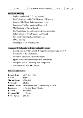 Class X M.M.M.H.S. School Gondia 2003 67.73%
Industrial Training
• In plant training in R.C.F. Ltd. Mumbai
• Prolific Institute on PLC,SCADA and HMI system
• Honeywell DCS and Safety manager training
• Foundation Fieldbus training at Honeywell
• MMS training of Bently Nevada
• Profibus training for configuration & troubleshooting
• Industrial visit to Privi Organics Ltd. Mahad
• Fire Safety Training at Asian Paints Ltd.
• LOTO training
• Training on Work permit system
Academic & Industrial activities and achievements
• Best Performer of the year in E & I departments in the year of 2010
• Best fielder of the Tournament
• Two times open merit scholarship holder
• Sports coordinator of instrumentation department
• Discipline head of University level competition
• Conference out from SSC Bhopal.
Personal information
Date of Birth : 24th
Dec. 1986
Gender : Male
Marital Status : Married
Nationality : Indian
Passport detail : Passport no. H4221706 valid up to 2019
Languages : English, Hindi, Marathi
Hobbies : Football
Current CTC : 7.5 Lpa
Notice Period : 90 days
 