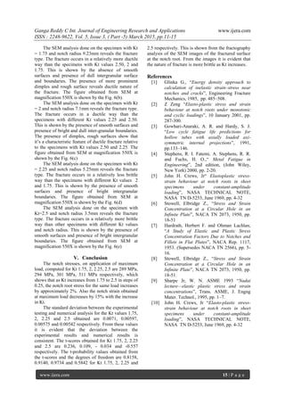 Ganga Reddy C Int. Journal of Engineering Research and Applications www.ijera.com
ISSN : 2248-9622, Vol. 5, Issue 3, ( Part -5) March 2015, pp.11-15
www.ijera.com 15 | P a g e
The SEM analysis done on the specimen with Kt
= 1.75 and notch radius 9.23mm reveals the fracture
type. The fracture occurs in a relatively more ductile
way than the specimens with Kt values 2.50, 2 and
1.75. This is shown by the absence of smooth
surfaces and presence of dull intergranular surface
and boundaries. The presence of more prominent
dimples and rough surface reveals ductile nature of
the fracture. The figure obtained from SEM at
magnification 550X is shown by the Fig. 6(b).
The SEM analysis done on the specimen with Kt
= 2 and notch radius 7.1mm reveals the fracture type.
The fracture occurs in a ductile way than the
specimens with different Kt values 2.25 and 2.50.
This is shown by the presence of smooth surfaces and
presence of bright and dull inter-granular boundaries.
The presence of dimples, rough surfaces show that
it’s a characteristic feature of ductile fracture relative
to the specimens with Kt values 2.50 and 2.25. The
figure obtained from SEM at magnification 550X is
shown by the Fig. 6(c)
The SEM analysis done on the specimen with Kt
= 2.25 and notch radius 5.25mm reveals the fracture
type. The fracture occurs in a relatively less brittle
way than the specimens with different Kt values 2
and 1.75. This is shown by the presence of smooth
surfaces and presence of bright intergranular
boundaries. The figure obtained from SEM at
magnification 550X is shown by the Fig. 6(d)
The SEM analysis done on the specimen with
Kt=2.5 and notch radius 3.5mm reveals the fracture
type. The fracture occurs in a relatively more brittle
way than other specimens with different Kt values
and notch radius. This is shown by the presence of
smooth surfaces and presence of bright intergranular
boundaries. The figure obtained from SEM at
magnification 550X is shown by the Fig. 6(e)
V. Conclusion
The notch stresses, on application of maximum
load, computed for Kt 1.75, 2, 2.25, 2.5 are 289 MPa,
294 MPa, 301 MPa, 311 MPa respectively, which
shows that as Kt increases from 1.75 to 2.5 in steps of
0.25, the notch root stress for the same load increases
by approximately 2%. Also the notch strain obtained
at maximum load decreases by 15% with the increase
in Kt.
The standard deviation between the experimental
testing and numerical analysis for the Kt values 1.75,
2, 2.25 and 2.5 obtained are 0.0071, 0.00597,
0.00575 and 0.00542 respectively. From these values
it is evident that the deviation between the
experimental results and numerical results is
consistent. The t-scores obtained for Kt 1.75, 2, 2.25
and 2.5 are 0.236, 0.109, - 0.034 and -0.557
respectively. The t-probability values obtained from
the t-scores and the degrees of freedom are 0.8158,
0.9140, 0.9734 and 0.5842 for Kt 1.75, 2, 2.25 and
2.5 respectively. This is shown from the fractography
analysis of the SEM images of the fractured surface
at the notch root. From the images it is evident that
the nature of fracture is more brittle as Kt increases.
References
[1] Glinka G., “Energy density approach to
calculation of inelastic strain–stress near
notches and cracks”, Engineering Fracture
Mechanics, 1985, pp. 485–508.
[2] Z Zeng “Elasto-plastic stress and strain
behaviour at notch roots under monotonic
and cyclic loadings”, 10 January 2001, pp.
287-300.
[3] Gowhari-Anaraki, A. R. and Hardy, S. J.
“Low cycle fatigue life predictions for
hollow tubes with axially loaded axi-
symmetric internal projections”, 1991,
pp.133–146.
[4] Stephens, R. I. Fatemi, A. Stephens, R. R.
and Fuchs, H. O.,“ Metal Fatigue in
Engineering”, 2nd edition, (John Wiley,
New York) 2000, pp. 2-20.
[5] John H. Crews, Jr“ Elastoplastic stress-
strain behaviour at notch roots in sheet
specimens under constant-amplitude
loading”, NASA TECHNICAL NOTE,
NASA TN D-5253, June 1969, pp. 4-32
[6] Stowell, Elbridge Z., “Stress and Strain
Concentration at a Circular Hole in an
Infinite Plate”, NACA TN 2073, 1950, pp.
18-51
[7] Hardrath, Herbert F. and Ohman Lachlan,
“A Study of Elastic and Plastic Stress
Concentration Factors Due to Notches and
Fillets in Flat Plates”, NACA Rep. 1117,
1953. (Supersedes NACA TN 2566), pp. 5-
16.
[8] Stowell, Elbridge Z., “Stress and Strain
Concentration at a Circular Hole in an
Infinite Plate”, NACA TN 2073, 1950, pp.
18-51.
[9] Sharpe Jr, W. N. ASME 1993 “Nadai
lecture—elastic plastic stress and strain
concentrations”, Trans. ASME, J. Engng
Mater. Technol., 1995, pp. 1–7.
[10] John H. Crews, Jr “Elasto-plastic stress-
strain behaviour at notch roots in sheet
specimens under constant-amplitude
loading”, NASA TECHNICAL NOTE,
NASA TN D-5253, June 1969, pp. 4-32
 