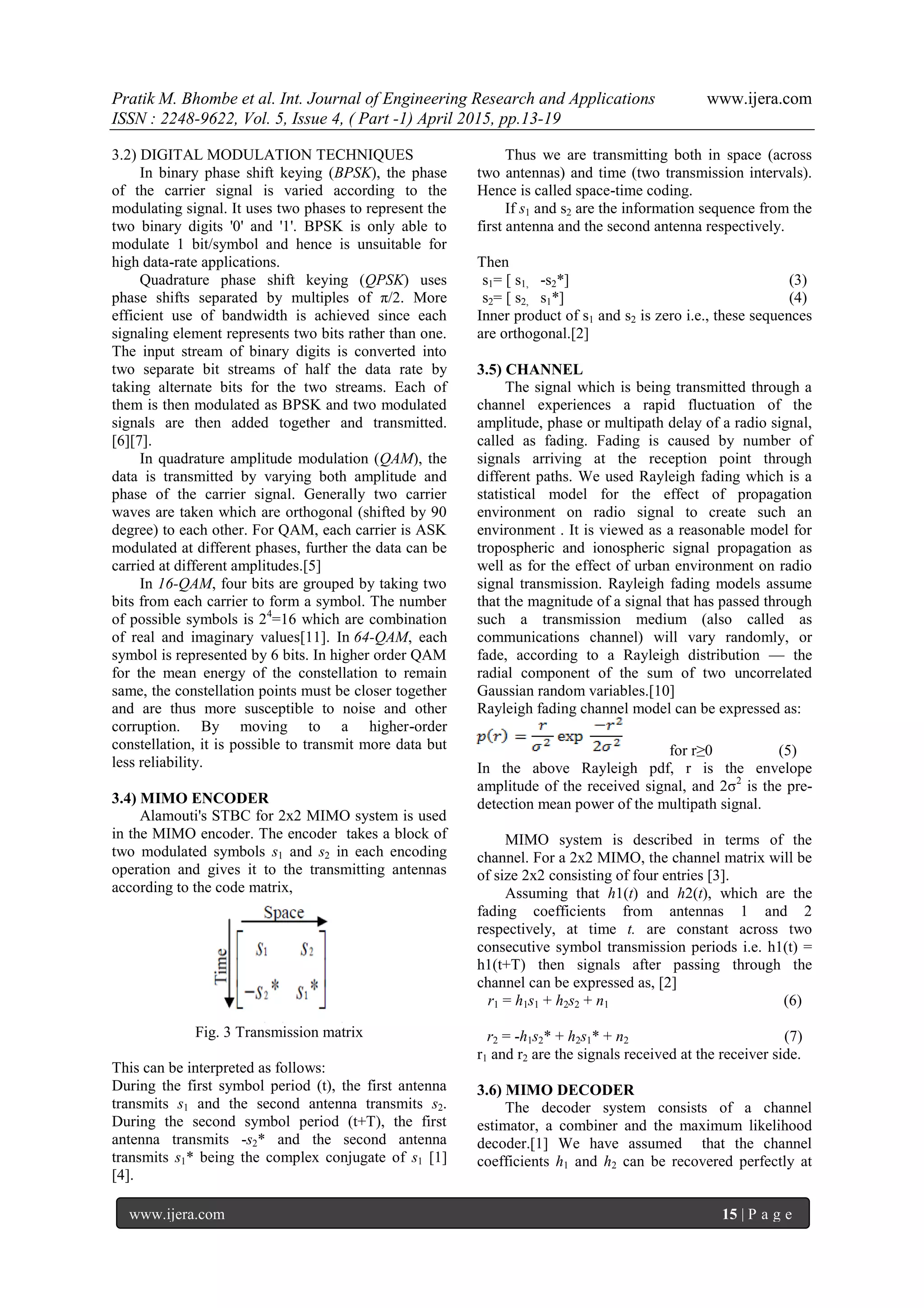 Pratik M. Bhombe et al. Int. Journal of Engineering Research and Applications www.ijera.com
ISSN : 2248-9622, Vol. 5, Issue 4, ( Part -1) April 2015, pp.13-19
www.ijera.com 15 | P a g e
3.2) DIGITAL MODULATION TECHNIQUES
In binary phase shift keying (BPSK), the phase
of the carrier signal is varied according to the
modulating signal. It uses two phases to represent the
two binary digits '0' and '1'. BPSK is only able to
modulate 1 bit/symbol and hence is unsuitable for
high data-rate applications.
Quadrature phase shift keying (QPSK) uses
phase shifts separated by multiples of π/2. More
efficient use of bandwidth is achieved since each
signaling element represents two bits rather than one.
The input stream of binary digits is converted into
two separate bit streams of half the data rate by
taking alternate bits for the two streams. Each of
them is then modulated as BPSK and two modulated
signals are then added together and transmitted.
[6][7].
In quadrature amplitude modulation (QAM), the
data is transmitted by varying both amplitude and
phase of the carrier signal. Generally two carrier
waves are taken which are orthogonal (shifted by 90
degree) to each other. For QAM, each carrier is ASK
modulated at different phases, further the data can be
carried at different amplitudes.[5]
In 16-QAM, four bits are grouped by taking two
bits from each carrier to form a symbol. The number
of possible symbols is 24
=16 which are combination
of real and imaginary values[11]. In 64-QAM, each
symbol is represented by 6 bits. In higher order QAM
for the mean energy of the constellation to remain
same, the constellation points must be closer together
and are thus more susceptible to noise and other
corruption. By moving to a higher-order
constellation, it is possible to transmit more data but
less reliability.
3.4) MIMO ENCODER
Alamouti's STBC for 2x2 MIMO system is used
in the MIMO encoder. The encoder takes a block of
two modulated symbols s1 and s2 in each encoding
operation and gives it to the transmitting antennas
according to the code matrix,
Fig. 3 Transmission matrix
This can be interpreted as follows:
During the first symbol period (t), the first antenna
transmits s1 and the second antenna transmits s2.
During the second symbol period (t+T), the first
antenna transmits -s2* and the second antenna
transmits s1* being the complex conjugate of s1 [1]
[4].
Thus we are transmitting both in space (across
two antennas) and time (two transmission intervals).
Hence is called space-time coding.
If s1 and s2 are the information sequence from the
first antenna and the second antenna respectively.
Then
s1= [ s1, -s2*] (3)
s2= [ s2, s1*] (4)
Inner product of s1 and s2 is zero i.e., these sequences
are orthogonal.[2]
3.5) CHANNEL
The signal which is being transmitted through a
channel experiences a rapid fluctuation of the
amplitude, phase or multipath delay of a radio signal,
called as fading. Fading is caused by number of
signals arriving at the reception point through
different paths. We used Rayleigh fading which is a
statistical model for the effect of propagation
environment on radio signal to create such an
environment . It is viewed as a reasonable model for
tropospheric and ionospheric signal propagation as
well as for the effect of urban environment on radio
signal transmission. Rayleigh fading models assume
that the magnitude of a signal that has passed through
such a transmission medium (also called as
communications channel) will vary randomly, or
fade, according to a Rayleigh distribution — the
radial component of the sum of two uncorrelated
Gaussian random variables.[10]
Rayleigh fading channel model can be expressed as:
for r≥0 (5)
In the above Rayleigh pdf, r is the envelope
amplitude of the received signal, and 2σ2
is the pre-
detection mean power of the multipath signal.
MIMO system is described in terms of the
channel. For a 2x2 MIMO, the channel matrix will be
of size 2x2 consisting of four entries [3].
Assuming that h1(t) and h2(t), which are the
fading coefficients from antennas 1 and 2
respectively, at time t. are constant across two
consecutive symbol transmission periods i.e. h1(t) =
h1(t+T) then signals after passing through the
channel can be expressed as, [2]
r1 = h1s1 + h2s2 + n1 (6)
r2 = -h1s2* + h2s1* + n2 (7)
r1 and r2 are the signals received at the receiver side.
3.6) MIMO DECODER
The decoder system consists of a channel
estimator, a combiner and the maximum likelihood
decoder.[1] We have assumed that the channel
coefficients h1 and h2 can be recovered perfectly at
 
