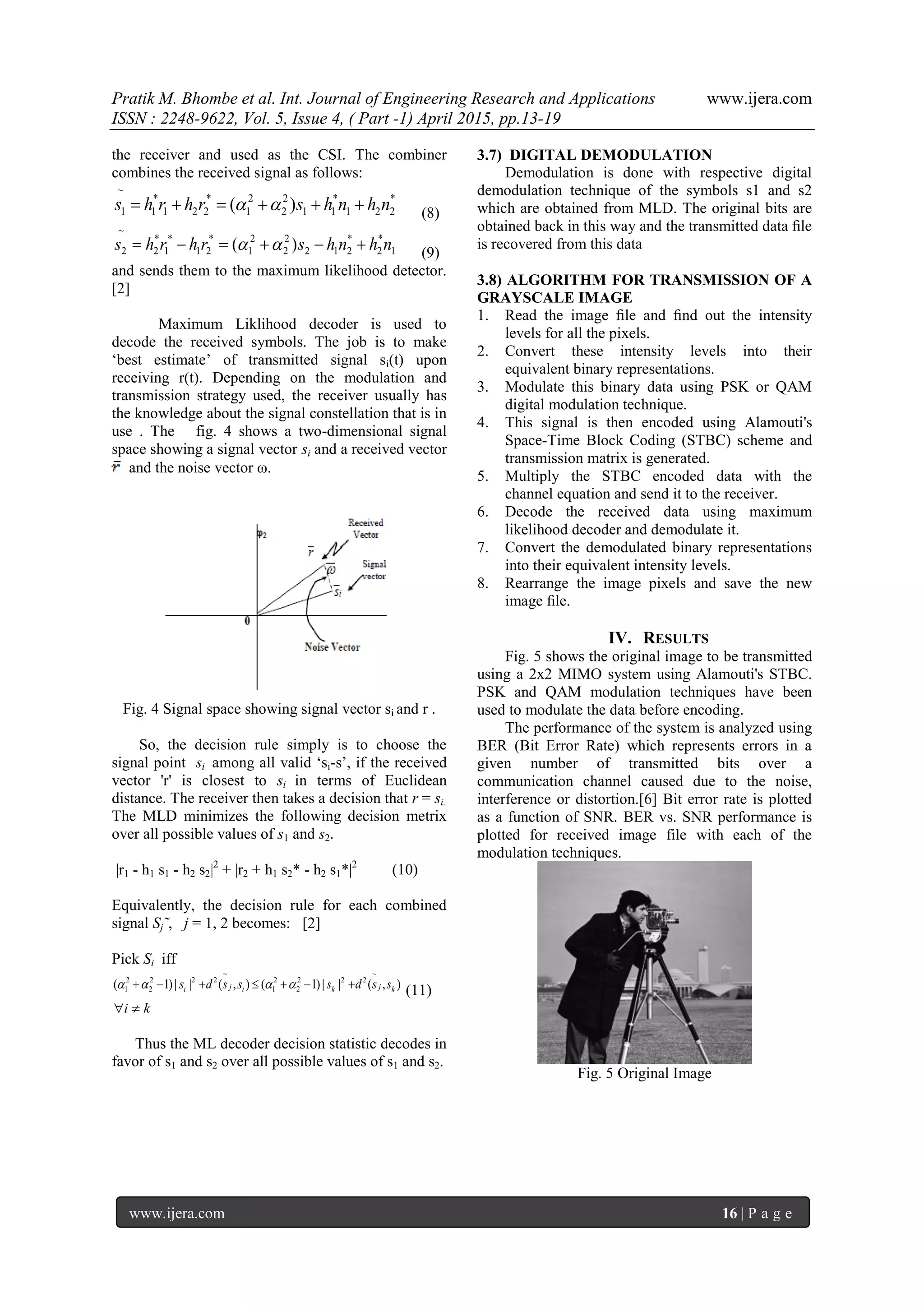Pratik M. Bhombe et al. Int. Journal of Engineering Research and Applications www.ijera.com
ISSN : 2248-9622, Vol. 5, Issue 4, ( Part -1) April 2015, pp.13-19
www.ijera.com 16 | P a g e
the receiver and used as the CSI. The combiner
combines the received signal as follows:
*
221
*
11
2
2
2
1
*
221
*
1
~
1 )( nhnhsrhrhs   (8)
1
*
2
*
212
2
2
2
1
*
21
*
1
*
2
~
2 )( nhnhsrhrhs   (9)
and sends them to the maximum likelihood detector.
[2]
Maximum Liklihood decoder is used to
decode the received symbols. The job is to make
‘best estimate’ of transmitted signal si(t) upon
receiving r(t). Depending on the modulation and
transmission strategy used, the receiver usually has
the knowledge about the signal constellation that is in
use . The fig. 4 shows a two-dimensional signal
space showing a signal vector si and a received vector
and the noise vector ω.
Fig. 4 Signal space showing signal vector si and r .
So, the decision rule simply is to choose the
signal point si among all valid ‘si-s’, if the received
vector 'r' is closest to si in terms of Euclidean
distance. The receiver then takes a decision that r = si.
The MLD minimizes the following decision metrix
over all possible values of s1 and s2.
|r1 - h1 s1 - h2 s2|2
+ |r2 + h1 s2* - h2 s1*|2
(10)
Equivalently, the decision rule for each combined
signal Sj˜, j = 1, 2 becomes: [2]
Pick Si iff
),(||)1(),(||)1(
~
222
2
2
1
~
222
2
2
1 kjkiji ssdsssds   (11)
ki 
Thus the ML decoder decision statistic decodes in
favor of s1 and s2 over all possible values of s1 and s2.
3.7) DIGITAL DEMODULATION
Demodulation is done with respective digital
demodulation technique of the symbols s1 and s2
which are obtained from MLD. The original bits are
obtained back in this way and the transmitted data ﬁle
is recovered from this data
3.8) ALGORITHM FOR TRANSMISSION OF A
GRAYSCALE IMAGE
1. Read the image ﬁle and ﬁnd out the intensity
levels for all the pixels.
2. Convert these intensity levels into their
equivalent binary representations.
3. Modulate this binary data using PSK or QAM
digital modulation technique.
4. This signal is then encoded using Alamouti's
Space-Time Block Coding (STBC) scheme and
transmission matrix is generated.
5. Multiply the STBC encoded data with the
channel equation and send it to the receiver.
6. Decode the received data using maximum
likelihood decoder and demodulate it.
7. Convert the demodulated binary representations
into their equivalent intensity levels.
8. Rearrange the image pixels and save the new
image ﬁle.
IV. RESULTS
Fig. 5 shows the original image to be transmitted
using a 2x2 MIMO system using Alamouti's STBC.
PSK and QAM modulation techniques have been
used to modulate the data before encoding.
The performance of the system is analyzed using
BER (Bit Error Rate) which represents errors in a
given number of transmitted bits over a
communication channel caused due to the noise,
interference or distortion.[6] Bit error rate is plotted
as a function of SNR. BER vs. SNR performance is
plotted for received image file with each of the
modulation techniques.
Fig. 5 Original Image
 